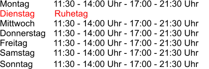 Montag          11:30 - 14:00 Uhr - 17:00 - 21:30 Uhr Dienstag        Ruhetag Mittwoch       11:30 - 14:00 Uhr - 17:00 - 21:30 Uhr Donnerstag   11:30 - 14:00 Uhr - 17:00 - 21:30 Uhr Freitag          11:30 - 14:00 Uhr - 17:00 - 21:30 Uhr Samstag       11:30 - 14:00 Uhr - 17:00 - 21:30 Uhr Sonntag         11:30 - 14:00 Uhr - 17:00 - 21:30 Uhr